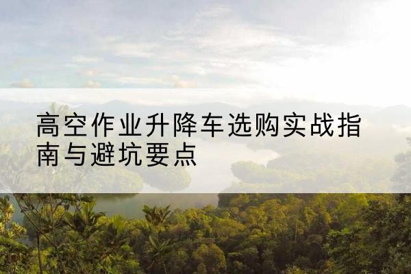 叠彩升降车怎么选-高空作业升降车选购实战指南与避坑要点