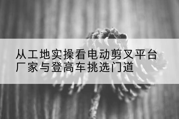 叠彩电动剪叉升降平台厂家-从工地实操看电动剪叉平台厂家与登高车挑选门道