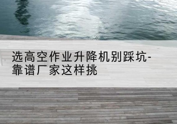 叠彩剪叉式升降机厂家-选高空作业升降机别踩坑-靠谱厂家这样挑
