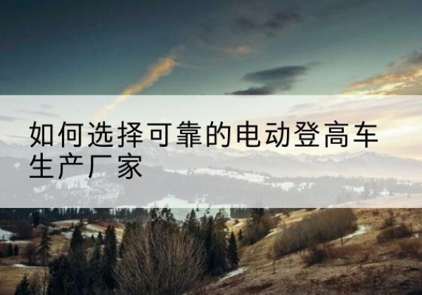 叠彩电动登高车厂家-如何选择可靠的电动登高车生产厂家