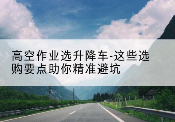 叠彩升降车厂家-高空作业选升降车-这些选购要点助你*避坑