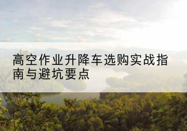 叠彩升降车怎么选-高空作业升降车选购实战指南与避坑要点