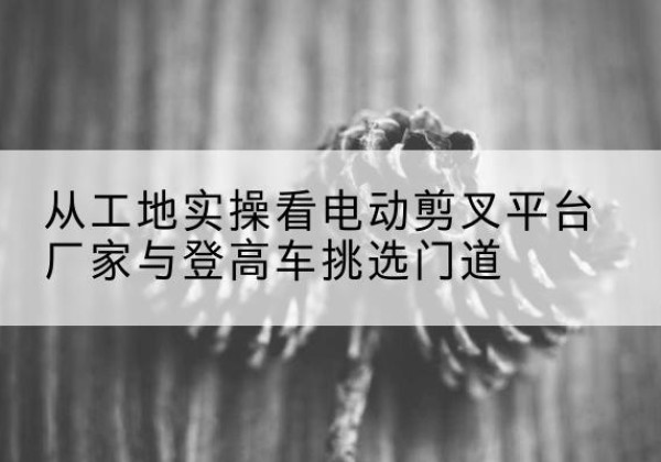 叠彩电动剪叉升降平台厂家-从工地实操看电动剪叉平台厂家与登高车挑选门道
