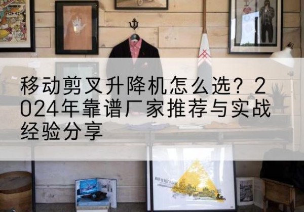 叠彩升降平台厂家推荐-移动剪叉升降机怎么选？2024年靠谱厂家推荐与实战经验分享