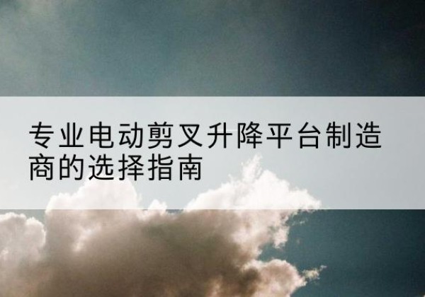 叠彩电动剪叉升降平台厂家-专业电动剪叉升降平台制造商的选择指南